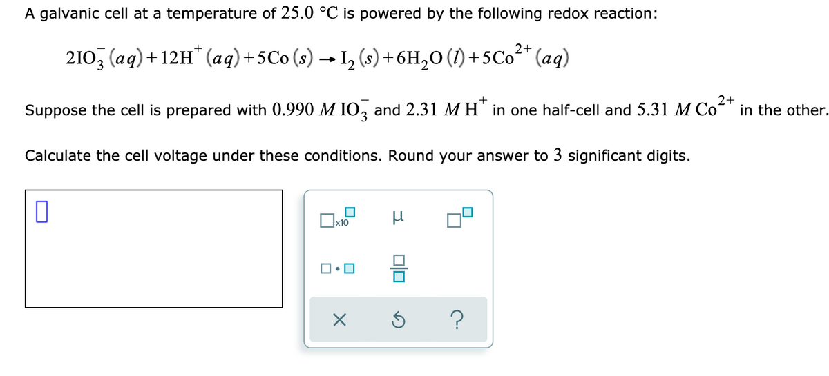 A galvanic cell at a temperature of 25.0 °C is powered by the following redox reaction:
2+
210, (aq)+12H" (aq)+5Co (s) → I, (s)+6H,0 (1) +5Co" (aq)
3.
2+
Suppose the cell is prepared with 0.990 M IO, and 2.31 M H" in one half-cell and 5.31 M Co" in the other.
Calculate the cell voltage under these conditions. Round your answer to 3 significant digits.
x10
