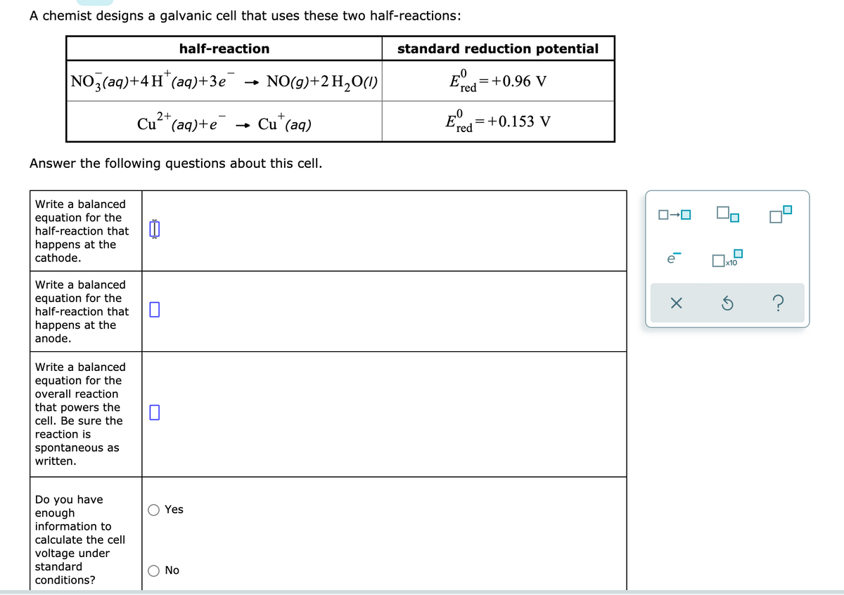 A chemist designs a galvanic cell that uses these two half-reactions:
half-reaction
standard reduction potential
NO,(aq)+4H"(aq)+3e'
NO(g)+2H2O(1)
E=+0.96 V
red
2+
+
Cu"(aq)+e
Cu'(aq)
E
=+0.153 V
(red
Answer the following questions about this cell.
Write a balanced
equation for the
half-reaction that
happens at the
cathode.
x10
Write a balanced
equation for the
half-reaction that
happens at the
anode.
Write a balanced
equation for the
overall reaction
that powers the
cell. Be sure the
reaction is
spontaneous as
written.
Do you have
enough
information to
Yes
calculate the cell
voltage under
standard
No
conditions?
