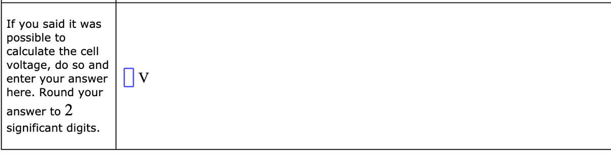 If you said it was
possible to
calculate the cell
voltage, do so and
enter your answer
here. Round your
Ov
answer to 2
significant digits.
