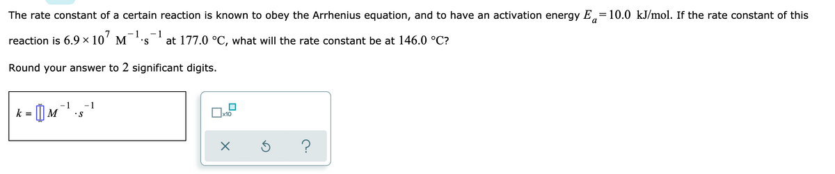 The rate constant of a certain reaction is known to obey the Arrhenius equation, and to have an activation energy E,=10.0 kJ/mol. If the rate constant of this
а
- 1
reaction is 6.9 × 10'
- 1
M
S.
at 177.0 °C, what will the rate constant be at 146.0 °C?
Round your answer to 2 significant digits.
1
1
k = [| M
•S
x10
?
