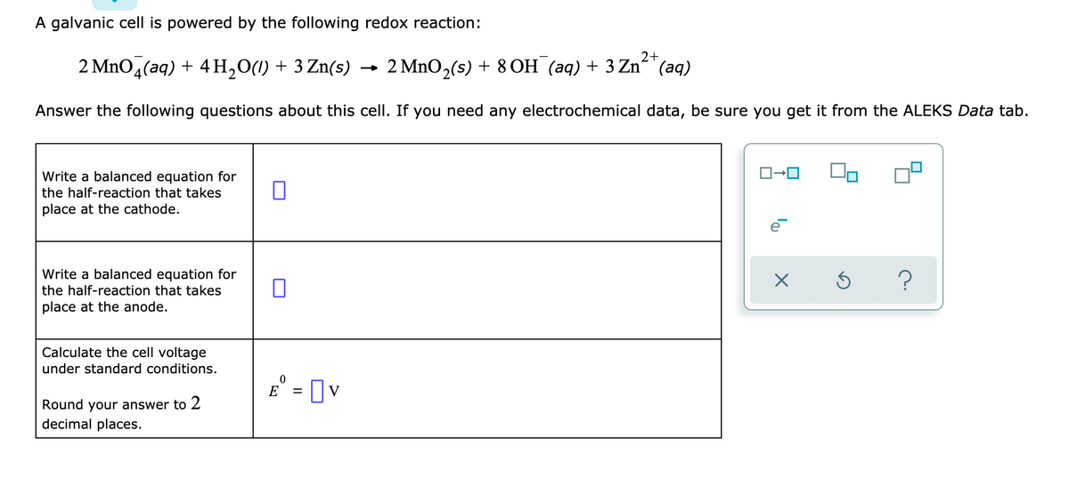 A galvanic cell is powered by the following redox reaction:
2+
2 Mno,(aq) + 4 H,0(1) + 3 Zn(s) →
2 MnO,(s) + 8 OH (aq) + 3 Zn“"(aq)
Answer the following questions about this cell. If you need any electrochemical data, be sure you get it from the ALEKS Data tab.
Write a balanced equation for
the half-reaction that takes
place at the cathode.
Write a balanced equation for
the half-reaction that takes
place at the anode.
Calculate the cell voltage
under standard conditions.
E° = [v
Round your answer to 2
decimal places.
