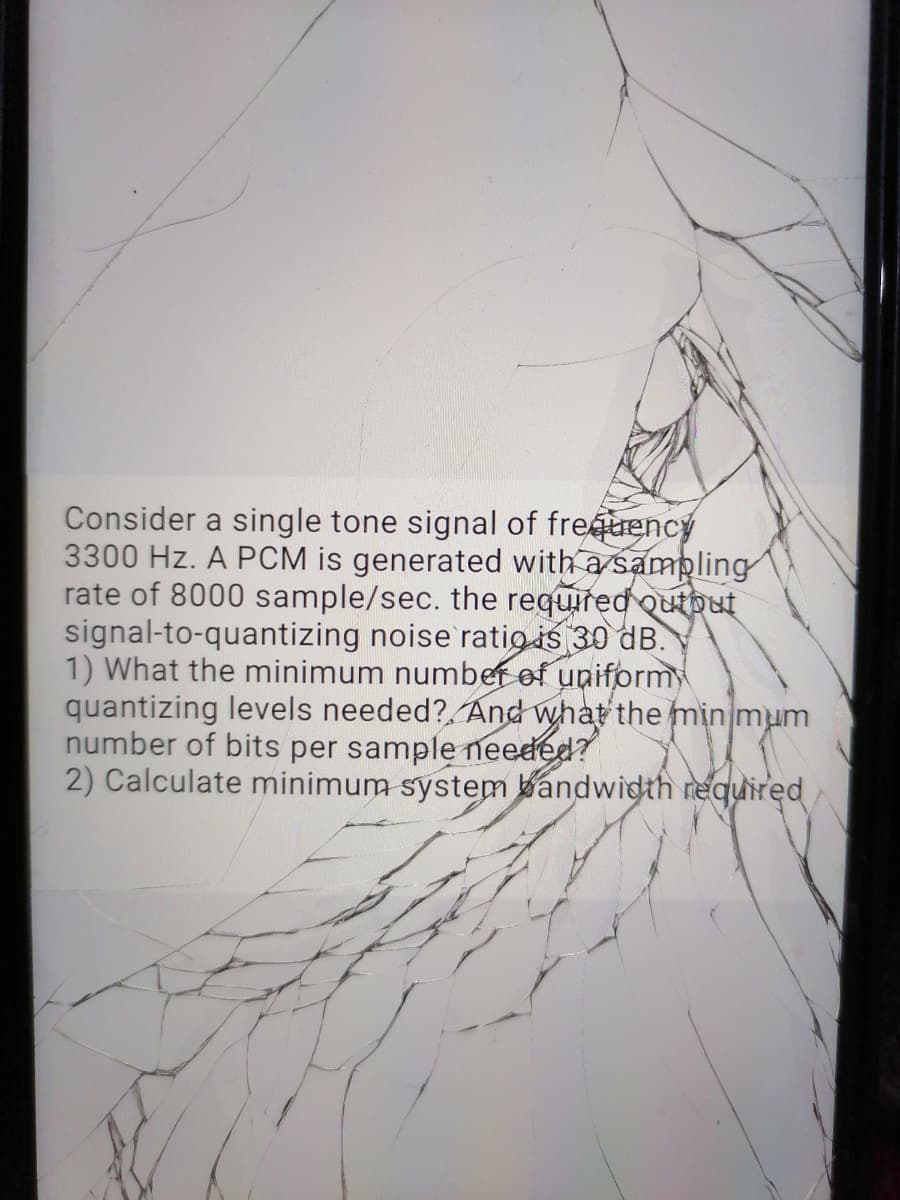 Consider a single tone signal of freuency
3300 Hz. A PCM is generated with a sampling
rate of 8000 sample/sec. the required outbut
signal-to-quantizing noise'ratig is 30 dB.
1) What the minimum number of uniform
quantizing levels needed?, And what the min mum
number of bits per sample needed?
2) Calculate minimum system bandwidth required
