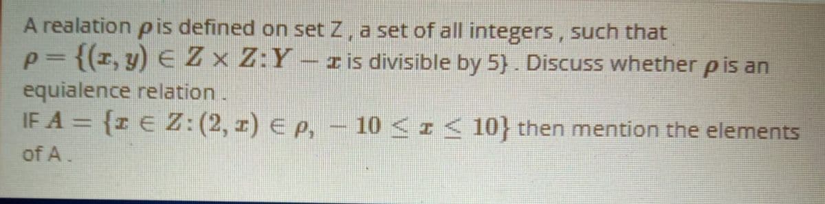 A realation p is defined on set Z, a set of all integers, such that
p= {(r, y) EZx Z:Y- r is divisible by 5). Discuss whether pis an
equialence relation.
IF A = {z E Z: (2, z) e p, – 10 <z< 10} then mention the elements
of A.
