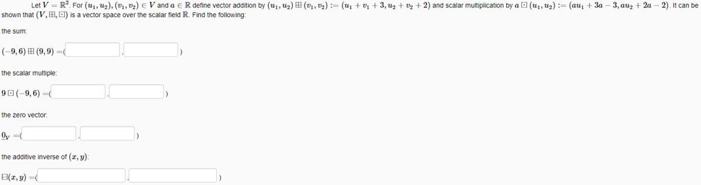 Let V = R?. For (u1, u2), (v1, v2) E V and a e R define vector addition by (u1, U2) H (v1, v2) := (u1 + vị + 3, uz + v2 + 2) and scalar multiplication by a O (u1, uz) := (au, + 3a – 3, auz + 2a – 2). It can be
shown that (V, B,O) is a vector space over the scalar field R. Find the following:
the sum
(-9, 6) H (9,9) =(
the scalar multiple:
90(-9,6) =(
the zero vector:
Oy =
the additive inverse of (z, y):
E(1, y) =
