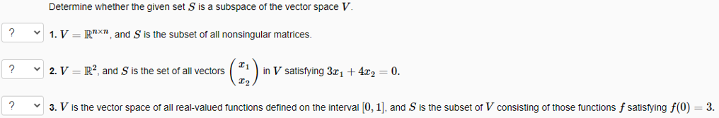 Determine whether the given set S is a subspace of the vector space V.
1. V = R"X", and S is the subset of all nonsingular matrices.
v 2. V = R?, and S is the set of all vectors
in V satisfying 3x1 + 4x2 = 0.
v 3. V is the vector space of all real-valued functions defined on the interval (0, 1), and S is the subset of V consisting of those functions f satisfying f(0) = 3.
