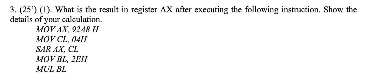 3. (25') (1). What is the result in register AX after executing the following instruction. Show the
details of your calculation.
MOV AX, 92A8 H
MOV CL, 04H
SAR AX, CL
МOV BL, 2EH
MUL BL
