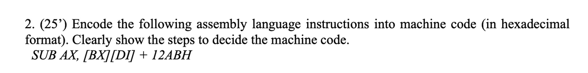 2. (25') Encode the following assembly language instructions into machine code (in hexadecimal
format). Clearly show the steps to decide the machine code.
SUB AX, [BX][DI] + 12ABH
