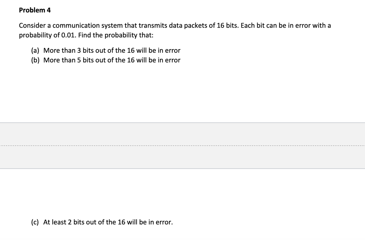 Problem 4
Consider a communication system that transmits data packets of 16 bits. Each bit can be in error with a
probability of 0.01. Find the probability that:
(a) More than 3 bits out of the 16 will be in error
(b) More than 5 bits out of the 16 will be in error
(c) At least 2 bits out of the 16 will be in error.
