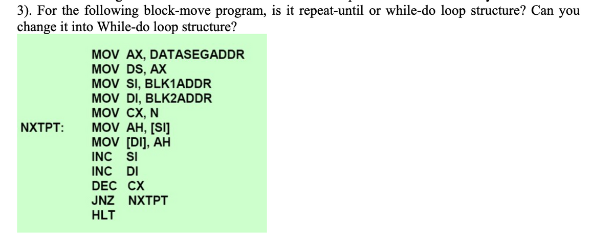 3). For the following block-move program, is it repeat-until or while-do loop structure? Can you
change it into While-do loop structure?
MOV AX, DATASEGADDR
MOV DS, AX
MOV SI, BLK1ADDR
MOV DI, BLK2ADDR
MOV CX, N
MOV AH, [SI]
MOV [DI], AH
INC SI
INC DI
DEC CX
NXTPT:
JNZ NXTPT
HLT
