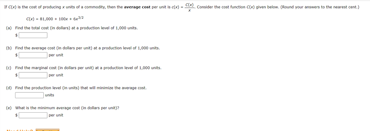 If C(x) is the cost of producing x units of a commodity, then the average cost per unit is c(x)
C(x) = 81,000 + 100x + 6x³/2
(a) Find the total cost (in dollars) at a production level of 1,000 units.
$
(b) Find the average cost (in dollars per unit) at a production level of 1,000 units.
$
per unit
(c) Find the marginal cost (in dollars per unit) at a production level of 1,000 units.
$
per unit
(d) Find the production level (in units) that will minimize the average cost.
units
(e) What is the minimum average cost (in dollars per unit)?
$
per unit
C(x)
X
Consider the cost function C(x) given below. (Round your answers to the nearest cent.)