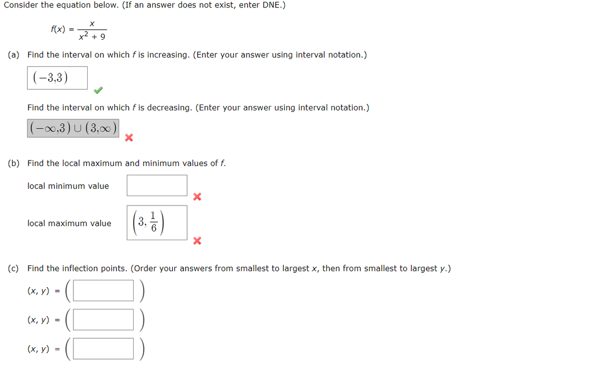 Consider the equation below. (If an answer does not exist, enter DNE.)
X
x² + 9
(a) Find the interval on which f is increasing. (Enter your answer using interval notation.)
(-3,3)
f(x) =
Find the interval on which f is decreasing. (Enter your answer using interval notation.)
(-∞,3) U (3,∞) X
(b) Find the local maximum and minimum values of f.
local minimum value
local maximum value
(x, y) =
(3, 1/2)
(c) Find the inflection points. (Order your answers from smallest to largest x, then from smallest to largest y.)
(x, y) =
(x, y) =
X