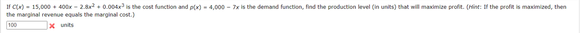 If C(x) = 15,000 + 400x - 2.8x² + 0.004x³ is the cost function and p(x) = 4,000 - 7x is the demand function, find the production level (in units) that will maximize profit. (Hint: If the profit is maximized, then
the marginal revenue equals the marginal cost.)
100
X units