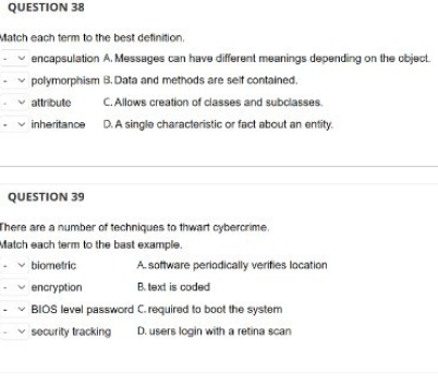 QUESTION 38
Match each term to the best definition.
-✓encapsulation
✓ polymorphism
A. Messages can have different meanings depending on the object.
B. Data and methods are self contained.
C. Allows creation of classes and subclasses.
inheritance D. A single characteristic or fact about an entity.
-attribute
QUESTION 39
There are a number of techniques to thwart cybercrime.
Match each term to the bast example.
- biometric
A. software periodically verifies location
-encryption
B.text is coded
-✓ BIOS level password
C. required to boot the system
-✓ security tracking D. users login with a retina scan