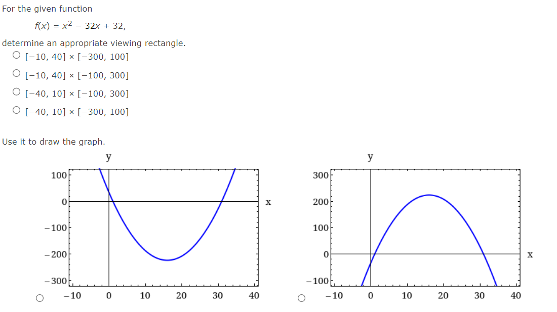 For the given function
f(x)=x²-32x + 32,
determine an appropriate viewing rectangle.
O [-10, 40] x [-300, 100]
[-10, 40] x [-100, 300]
O [-40, 10] x [-100, 300]
O [-40, 10] x [-300, 100]
Use it to draw the graph.
y
100
0
-100
-200
- 300
- 10
0
10
20
30
40
X
300
200
100
0
-100
-10
y
0
10
20
30
40
X