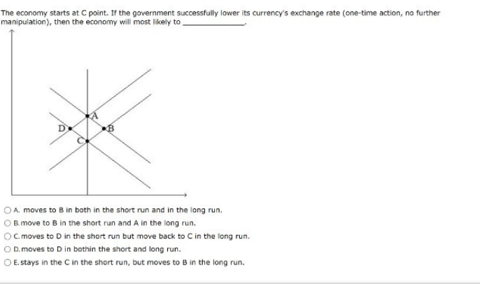 The economy starts at C point. If the government successfully lower its currency's exchange rate (one-time action, no further
manipulation), then the economy will most likely to
OA. moves to B in both in the short run and in the long run.
O B. move to B in the short run and A in the long run.
OC. moves to D in the short run but move back to C in the long run.
O D. moves to D in bothin the short and long run.
O E. stays in the C in the short run, but moves to B in the long run.