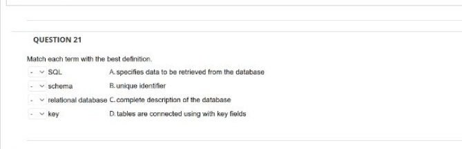 QUESTION 21
Match each term with the best definition.
SQL
A. specifies data to be retrieved from the database
schema
B. unique identifier
relational database C.complete description of the database
key
D. tables are connected using with key fields