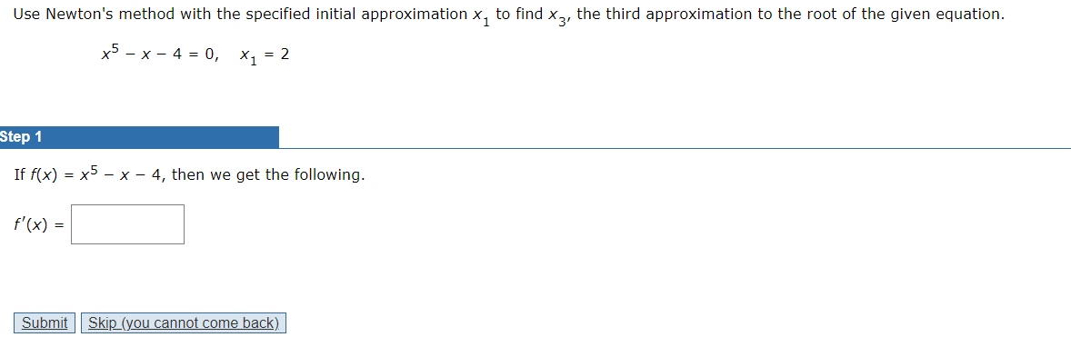 Use Newton's method with the specified initial approximation x₁ to find x3, the third approximation to the root of the given equation.
x5-x-4 = 0,
x₁ = 2
Step 1
If f(x) = x5-x - 4, then we get the following.
f'(x) =
Submit Skip (you cannot come back)