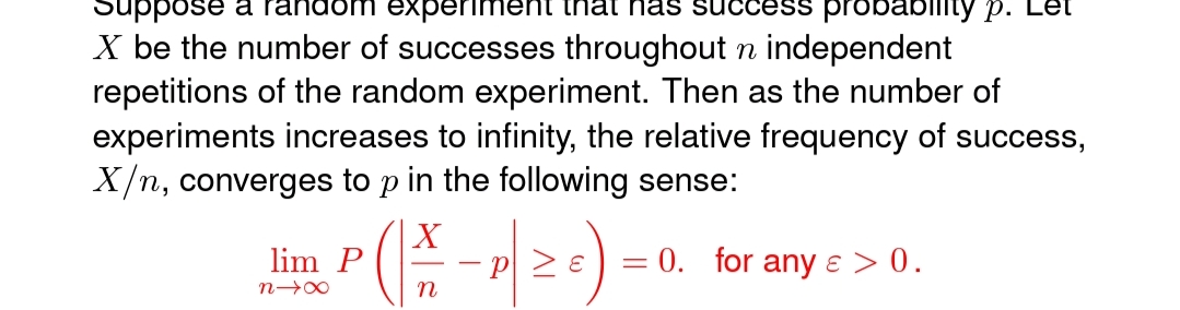 Sose
dom experiment that nas succe
probablity p.
X be the number of successes throughout n independent
repetitions of the random experiment. Then as the number of
experiments increases to infinity, the relative frequency of success,
X/n, converges to p in the following sense:
X
P 2
= 0. for any ɛ > 0.
lim P
