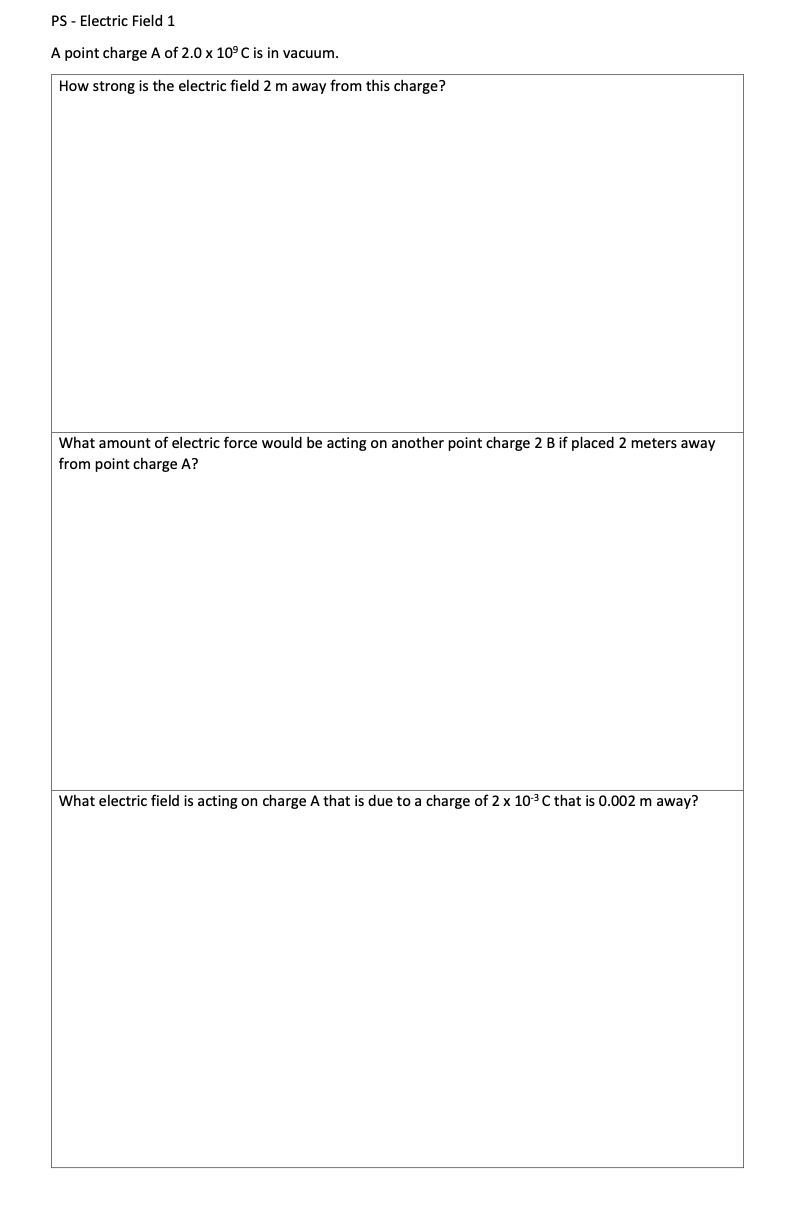 PS - Electric Field 1
A point charge A of 2.0 x 10° C is in vacuum.
How strong is the electric field 2 m away from this charge?
What amount of electric force would be acting on another point charge 2 B if placed 2 meters away
from point charge A?
What electric field is acting on charge A that is due to a charge of 2 x 10-³ C that is 0.002 m away?