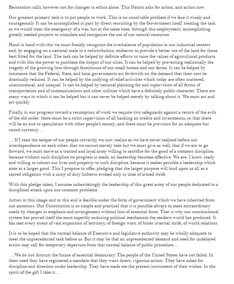 Restoration calls, however not for changes in ethics alone. This Nation asks for action, and action now.
Our greatest primary task is to put people to work. This is no unsolvable problem if we face it wisely and
courageously. It can be accomplished in part by direct recruiting by the Government itself, treating the task
as we would treat the emergency of a war, but at the same time, through this employment, accomplishing
greatly needed projects to stimulate and reorganize the use of our natural resources.
Hand in hand with this we must frankly recognize the overbalance of population in our industrial centers
and, by engaging on a national scale in a redistribution, endeavor to provide a better use of the land for those
best fitted for the land. The task can be helped by definite efforts to raise the values of agricultural products
and with this the power to purchase the output of our cities. It can be helped by preventing realistically the
tragedy of the growing loss through foreclosure of our small homes and our farms. It can be helped by
insistence that the Federal, State, and local governments act forthwith on the demand that their cost be
drastically reduced. It can be helped by the unifying of relief activities which today are often scattered,
uneconomical, and unequal. It can be helped by national planning for and supervision of all forms of
transportation and of communications and other utilities which have a definitely public character. There are
many ways in which it can be helped but it can never be helped merely by talking about it. We must act and
act quickly.
Finally, in our progress toward a resumption of work we require two safeguards against a return of the evils
of the old order: there must be a strict supervision of all banking an credits and investments, so that there
will be an end to speculation with other people's money; and there must be provision for an adequate but
sound currency....
If I read the temper of our people correctly, we now realize as we have never realized before our
interdependence on each other; that we cannot merely take but we must give as well; that if we are to go
forward, we must move as a trained and loyal army willing to sacrifice for the good of a common discipline,
because without such discipline no progress is made, no leadership becomes effective. We are, I know, ready
and willing to submit our lives and property to such discipline, because it makes possible a leadership which
aims at a larger good. This I propose to offer, pledging that the larger purpose will bind upon us all as a
sacred obligation with a unity of duty hitherto evoked only in time of armed strife.
With this pledge taken, I assume unhesitatingly the leadership of this great army of our people dedicated to a
disciplined attack upon our common problems.
Action in this image and to this end is feasible under the form of government which we have inherited from
our ancestors. Our Constitution is so simple and practical that it is possible always to meet extraordinary
needs by changes in emphasis and arrangement without loss of essential form. That is why our constitutional
system has proved itself the most superbly enduring political mechanism the modern world has produced. It
has met every stress of vast expansion of territory, of foreign wars, of bitter internal strife, of world relations.
It is to be hoped that the normal balance of Executive and legislative authority may be wholly adequate to
meet the unprecedented task before us. But it may be that an unprecedented demand and need for undelayed
action may call for temporary departure from that normal balance of public procedure....
.... We do not distrust the future of essential democracy. The people of the United States have not failed. In
their need they have registered a mandate that they want direct, vigorous action. They have asked for
discipline and direction under leadership. They have made me the present instrument of their wishes. In the
spirit of the gift I take it....