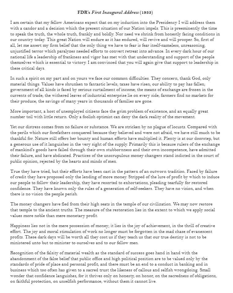 FDR's First Inaugural Address (1933)
I am certain that my fellow Americans expect that on my induction into the Presidency I will address them
with a candor and a decision which the present situation of our Nation impels. This is preeminently the time
to speak the truth, the whole truth, frankly and boldly. Nor need we shrink from honestly facing conditions in
our country today. This great Nation will endure as it has endured, will revive and will prosper. So, first of
all, let me assert my firm belief that the only thing we have to fear is fear itself-nameless, unreasoning.
unjustified terror which paralyzes needed efforts to convert retreat into advance. In every dark hour of our
national life a leadership of frankness and vigor has met with that understanding and support of the people
themselves which is essential to victory. I am convinced that you will again give that support to leadership in
these critical days.
In such a spirit on my part and on yours we face our common difficulties. They concern, thank God, only
material things. Values have shrunken to fantastic levels; taxes have risen; our ability to pay has fallen;
government of all kinds is faced by serious curtailment of income; the means of exchange are frozen in the
currents of trade; the withered leaves of industrial enterprise lie on every side; farmers find no markets for
their produce; the savings of many years in thousands of families are gone.
More important, a host of unemployed citizens face the grim problem of existence, and an equally great
number toil with little return. Only a foolish optimist can deny the dark reality of the movement.
Yet our distress comes from no failure or substance. We are stricken by no plague of locusts. Compared with
the perils which our forefathers conquered because they believed and were not afraid, we have still much to be
thankful for. Nature still offers her bounty and human efforts have multiplied it. Plenty is at our doorstep, but
a generous use of it languishes in the very sight of the supply. Primarily this is because rulers of the exchange
of mankind's goods have failed through their own stubbornness and their own incompetence, have admitted
their failure, and have abdicated. Practices of the unscrupulous money changers stand indicted in the court of
public opinion, rejected by the hearts and minds of men.
True they have tried, but their efforts have been cast in the pattern of an outworn tradition. Faced by failure
of credit they have proposed only the lending of more money. Stripped of the lure of profit by which to induce
our people to follow their leadership, they have resorted to exhortations, pleading tearfully for restored
confidence. They have known only the rules of a generation of self-seekers. They have no vision, and when
there is no vision the people perish.
The money changers have fled from their high seats in the temple of our civilization. We may now restore
that temple to the ancient truths. The measure of the restoration lies in the extent to which we apply social
values more noble than mere monetary profit.
Happiness lies not in the mere possession of money; it lies in the joy of achievement, in the thrill of creative
effort. The joy and moral stimulation of work no longer must be forgotten in the mad chase of evanescent
profits. These dark days will be worth all they cost us if they teach us that our true destiny is not to be
ministered unto but to minister to ourselves and to our fellow men.
Recognition of the falsity of material wealth as the standard of success goes hand in hand with the
abandonment of the false belief that public office and high political position are to be valued only by the
standards of pride of place and personal profit; and there must be an end to a conduct in banking and in
business which too often has given to a sacred trust the likeness of callous and selfish wrongdoing. Small
wonder that confidence languishes, for it thrives only on honesty, on honor, on the sacredness of obligations,
on faithful protection, on unselfish performance; without them it cannot live.