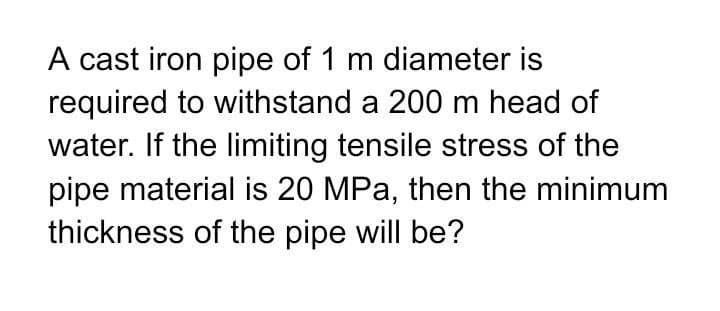 A cast iron pipe of 1 m diameter is
required to withstand a 200 m head of
water. If the limiting tensile stress of the
pipe material is 20 MPa, then the minimum
thickness of the pipe will be?