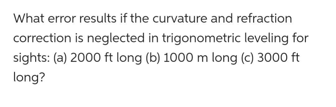 What error results if the curvature and refraction
correction is neglected in trigonometric leveling for
sights: (a) 2000 ft long (b) 1000 m long (c) 3000 ft
long?