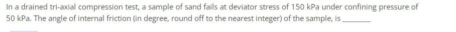 In a drained tri-axial compression test, a sample of sand fails at deviator stress of 150 kPa under confining pressure of
50 kPa. The angle of internal friction (in degree, round off to the nearest integer) of the sample, is