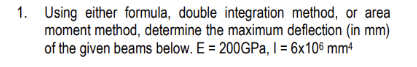 1. Using either formula, double integration method, or area
moment method, determine the maximum deflection (in mm)
of the given beams below. E = 200GPa, 1 = 6x106 mm4