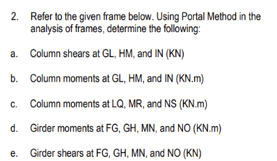 2. Refer to the given frame below. Using Portal Method in the
analysis of frames, determine the following:
Column shears at GL, HM, and IN (KN)
b.
Column moments at GL, HM, and IN (KN.m)
c. Column moments at LQ, MR, and NS (KN.m)
d.
Girder moments at FG, GH, MN, and NO (KN.m)
e. Girder shears at FG, GH, MN, and NO (KN)
a.