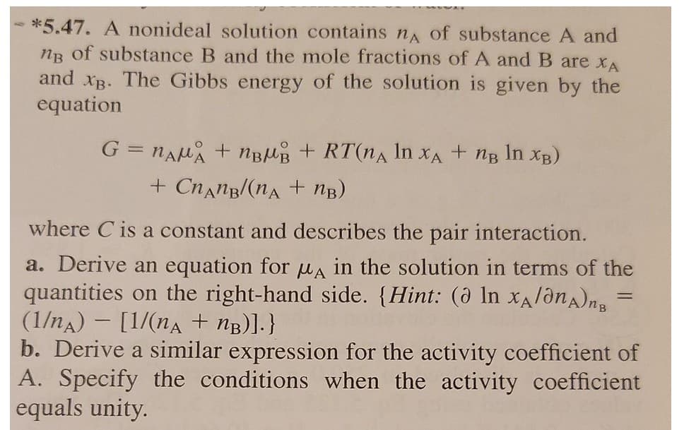 *5.47. A nonideal solution contains nA of substance A and
ng of substance B and the mole fractions of A and B are xA
and xB. The Gibbs energy of the solution is given by the
equation
G = nAu + nBUB + RT(nA In xA + ng In xB)
+ Cnang/(nA + nB)
where C is a constant and describes the pair interaction.
a. Derive an equation for ua in the solution in terms of the
quantities on the right-hand side. {Hint: (ð In XA/ônA)ng
(1/nA) - [1/(na + nB)].}
b. Derive a similar expression for the activity coefficient of
A. Specify the conditions when the activity coefficient
equals unity.
