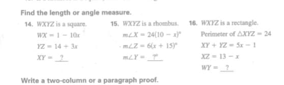 Find the length or angle measure.
14. WXYZ is a square.
WX = 1 - 10x
YZ = 14 + 3x
XY = ?
15. WXYZ is a rhombus. 16. WXYZ is a rectangle.
Perimeter of AXYZ = 24
XY + YZ = 5x - 1
XZ = 13 – x
WY = ?
mLX = 24(10-x)
- mLZ = 6(x + 15)°
m/Y = ?°
Write a two-column or a paragraph proof.