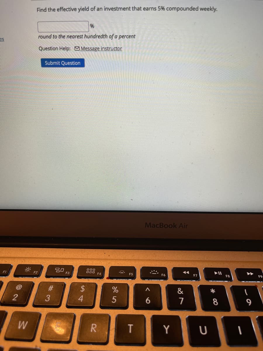 Find the effective yield of an investment that earns 5% compounded weekly.
%
round to the nearest hundredth of a percent
es
Question Help: Message instructor
Submit Question
MacBook Air
000
吕口
F3
D00 FA
F1
F2
F5
F6
F7
F8
#3
&
3
4
7
8
9
W
R.
T
Y
く0
