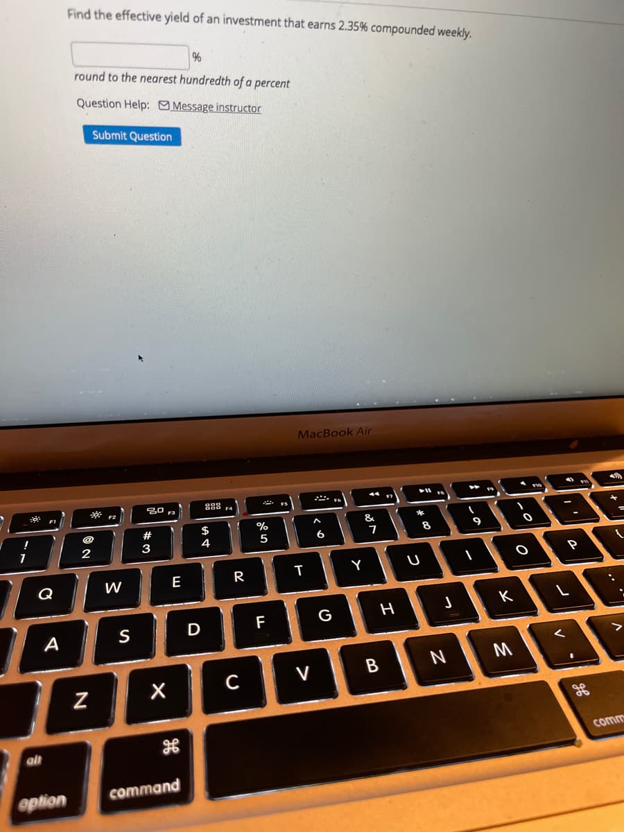 Find the effectíve yield of an investment that earns 2.35% compounded weekly.
round to the nearest hundredth of a percent
Question Help: Message instructor
Submit Question
MacBook Air
888 4
F1
F2
%
&
$
4
!
#
8
9
6
2
3
Y
Q
W
E
R
F
G H
А
S
D
V
B
comm
alt
option
command
