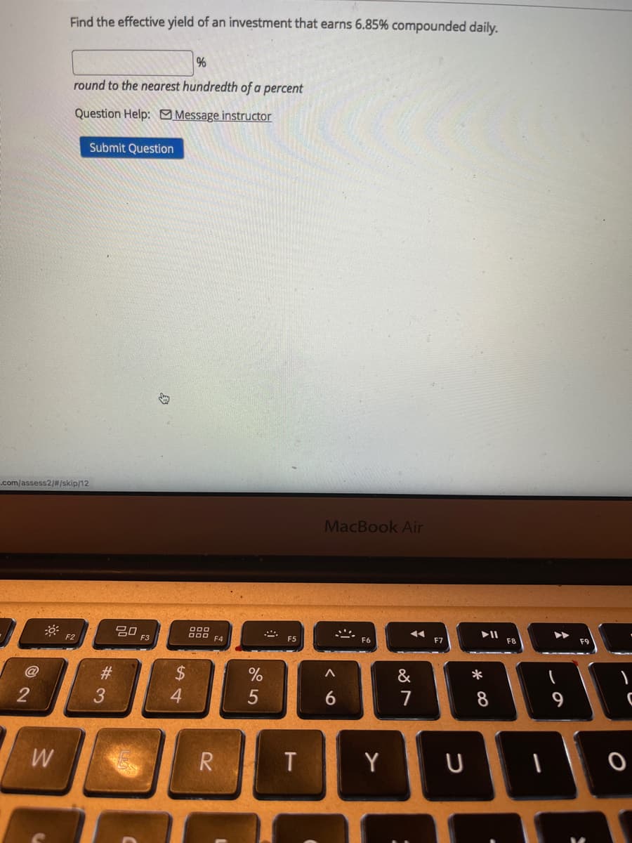 Find the effective yield of an investment that earns 6.85% compounded daily.
round to the nearest hundredth of a percent
Question Help: Message instructor
Submit Question
.com/assess2/#/skip/12
MacBook Air
20
F2
F3
F4
F5
F6
F7
F9
#3
2$
&
*
3
7
8.
W
R
T
Y
96
5
