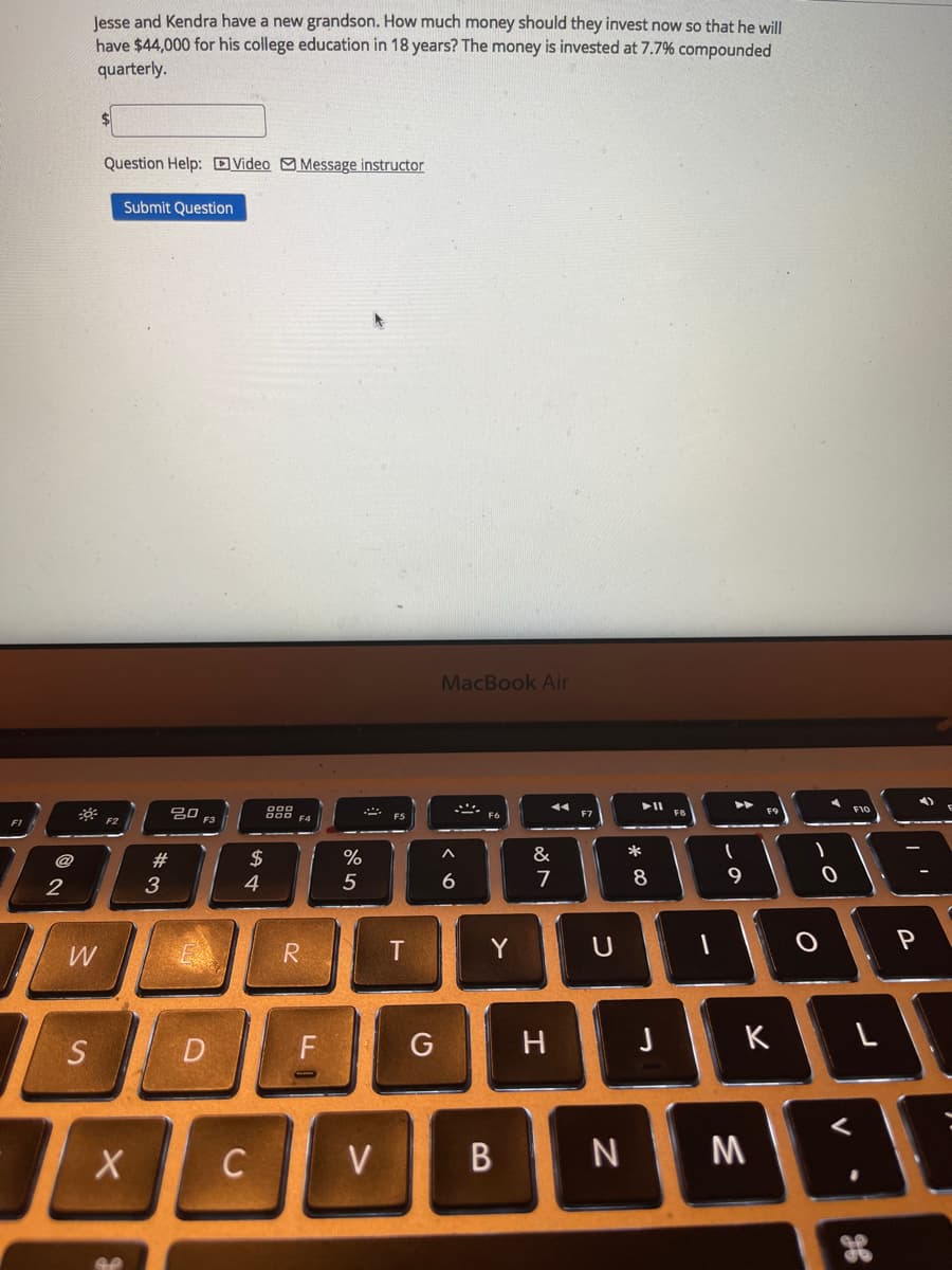 lesse and Kendra have a new grandson. How much money should they invest now so that he will
have $44,000 for his college education in 18 years? The money is invested at 7.7% compounded
quarterly.
Question Help: DVideo Message instructor
Submit Question
MacBook Air
吕口
F3
F1
#
$
&
2
3
4
5
7
8
R
Y
P
W
S
D
F
G
H
K
C
V
M
98
この
B
