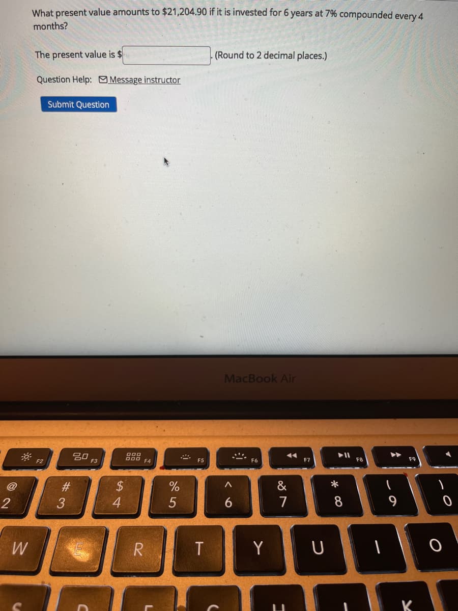 What present value amounts to $21,204.90 if it is invested for 6 years at 7% compounded every 4
months?
The present value is $
(Round to 2 decimal places.)
Question Help: Message instructor
Submit Question
MacBook Air
吕0
F3
O00
D00
F4
F2
F7
F8
F9
#3
&
*
3
4
6.
7
8
W
R
T
Y U
