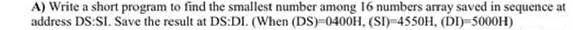 A) Write a short program to find the smallest number among I16 numbers array saved in sequence at
address DS:SI. Save the result at DS:DI. (When (DS)-0400H, (SI)-4550H, (DI)-5000H)
