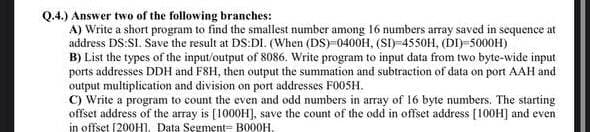 Q.4.) Answer two of the following branches:
A) Write a short program to find the smallest number among 16 numbers array saved in sequence at
address DS:SI. Save the result at DS:DI. (When (DS)-0400H, (SI)-4550H, (DI)-5000H)
B) List the types of the input/output of 8086. Write program to input data from two byte-wide input
ports addresses DDH and F8H, then output the summation and subtraction of data on port AAH and
output multiplication and division on port addresses F005H.
C) Write a program to count the even and odd numbers in array of 16 byte numbers. The starting
offset address of the array is [1000H], save the count of the odd in offset address [100H] and even
in offset [200H]. Data Segment= B000H,
