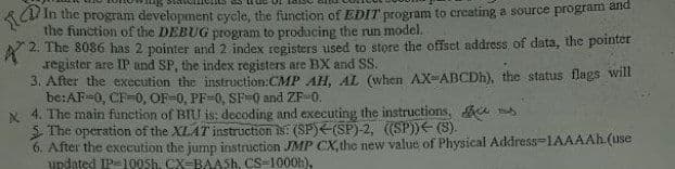 ACU In the program development cycle, the function of EDIT program to creating a source program and
the function of the DEBUG program to producing the run model.
2. The 8086 has 2 pointer and 2 index registers used to store the offset address of data, the pointer
register are IP and SP, the index registers are BX and SS.
3. After the execution the instruction:CMP AH, AL (when AX-ABCDH), the status flags will
be:AF-0, CF-0, OF-0, PF-0, SF-0 and ZF-0.
X 4. The main function of BIU is: decoding and executing the instructions, u
5. The operation of the XLAT instruction is: (SP)E(SP)-2, (SP))E (S).
6. After the execution the jump instruction JMP CX, the new value of Physical Address-1AAAAH.(use
updated IP-1005h. CX-BAASH, CS-1000h),
