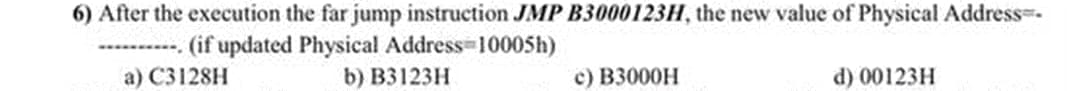 6) After the execution the far jump instruction JMP B3000123H, the new value of Physical Address-
----------. (if updated Physical Address 10005h)
a) C3128H
b) B3123H
c) B3000H
d) 00123H
