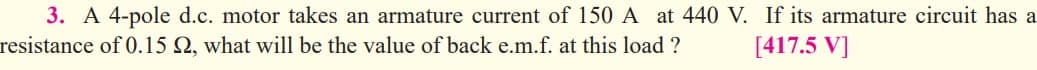 3. A 4-pole d.c. motor takes an armature current of 150 A at 440 V. If its armature circuit has a
resistance of 0.15 Q, what will be the value of back e.m.f. at this load ?
[417.5 V]
