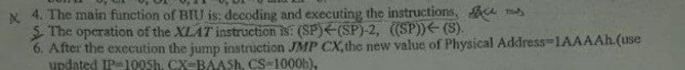 x 4. The main function of BIU is: decoding and executing the instructions, es
SThe operation of the XLAT instruction is: (SP)(SP)-2, ((SP))(S).
6. After the execution the jump instruction JMP CX,the new value of Physical Address-1AAAAH.(use
updated IP100SH. CX-BAASH. CS-1000h),
