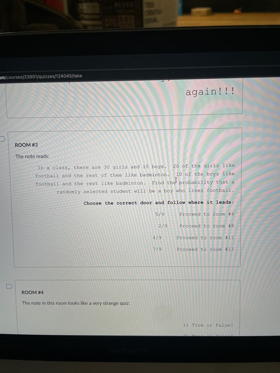 om/courses/23901/quizzes/124045/take
0
ROOM #3
The note reads:
20 of the girls like
In a class, there are 30 girls and 15 boys.
football and the rest of them like badminton. 10 of the boys like
football and the rest like badminton. Find the probability that a
randomly selected student will be a boy who likes football.
Choose the correct door and follow where it leads:
5/9
2/9
ROOM #4
The note in this room looks like a very strange quiz:
4/9
again!!!
7/9
Proceed to room #4
Proceed to room #8
Proceed to room #11
Proceed to room #13
1) True or False?