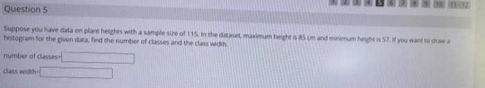 11-32
Question 5
Suppose you have data on plant heights with a sample size of 115. In the dataset, maximum height is 85 cm and minimum height is 57, if you want to draw a
histogram for the given data, find the number of classes and the class width.
number of classes
dlass width
