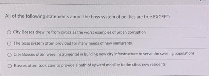 All of the following statements about the boss system of politics are true EXCEPT:
O City Bosses drew ire from critics as the worst examples of urban corruption
O The boss system often provided for many needs of new immigrants.
O City Bosses often were instrumental in building new city infrastructure to serve the swelling populations
Bosses often took care to provide a path of upward mobility to the cities new residents
