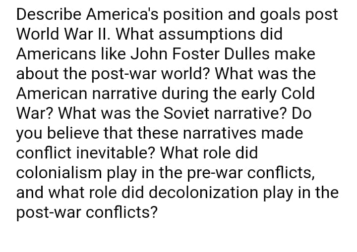 Describe America's position and goals post
World War II. What assumptions did
Americans like John Foster Dulles make
about the post-war world? What was the
American narrative during the early Cold
War? What was the Soviet narrative? Do
you believe that these narratives made
conflict inevitable? What role did
colonialism play in the pre-war conflicts,
and what role did decolonization play in the
post-war conflicts?
