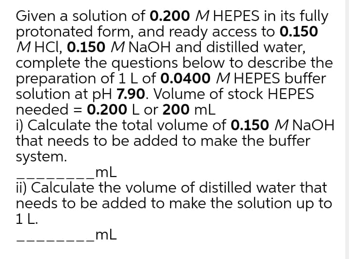 Given a solution of 0.200 M HEPES in its fully
protonated form, and ready access to 0.150
M HCI, 0.150 M NAOH and distilled water,
complete the questions below to describe the
preparation of 1 L of 0.0400 M HEPES buffer
solution at pH 7.90. Volume of stock HEPES
needed = 0.200 L or 200 mL
i) Calculate the total volume of 0.150 M NaOH
that needs to be added to make the buffer
%3D
system.
mL
ii) Calculate the volume of distilled water that
needs to be added to make the solution up to
1 L.
mL
