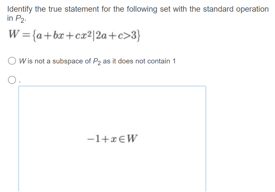 Identify the true statement for the following set with the standard operation
in P2.
W={a+bx+cx2|2a+c>3}
O W is not a subspace of P2 as it does not contain 1
-1+x€W
