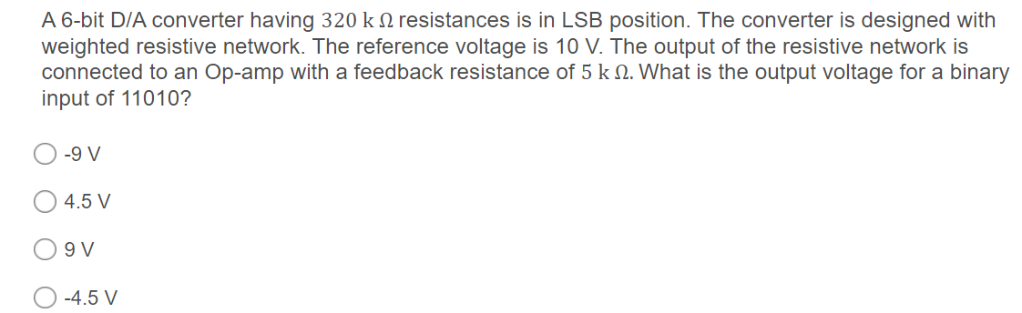 A 6-bit D/A converter having 320 k 2 resistances is in LSB position. The converter is designed with
weighted resistive network. The reference voltage is 10 V. The output of the resistive network is
connected to an Op-amp with a feedback resistance of 5 k N. What is the output voltage for a binary
input of 11010?
-9 V
4.5 V
9 V
-4.5 V
